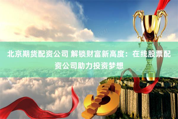 北京期货配资公司 解锁财富新高度：在线股票配资公司助力投资梦想