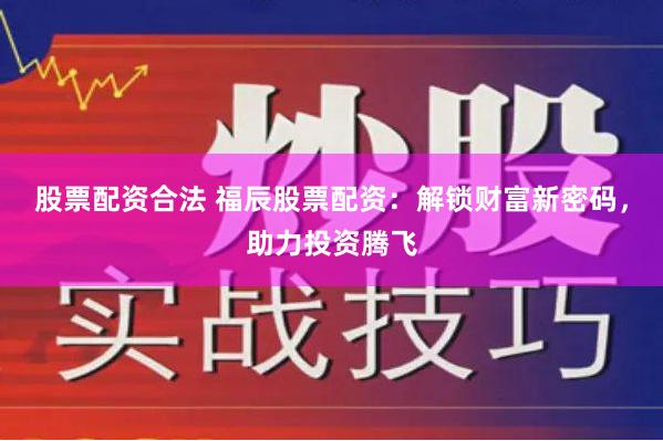 股票配资合法 福辰股票配资：解锁财富新密码，助力投资腾飞