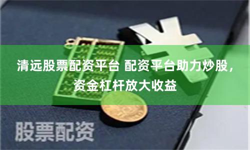 清远股票配资平台 配资平台助力炒股，资金杠杆放大收益