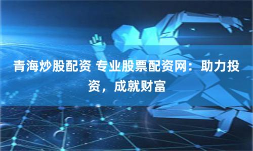 青海炒股配资 专业股票配资网：助力投资，成就财富