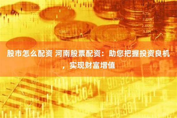 股市怎么配资 河南股票配资：助您把握投资良机，实现财富增值