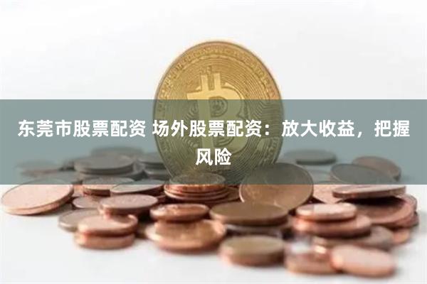 东莞市股票配资 场外股票配资：放大收益，把握风险