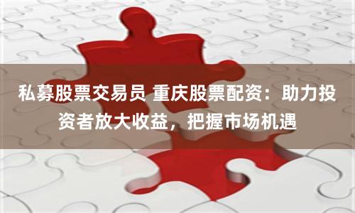 私募股票交易员 重庆股票配资：助力投资者放大收益，把握市场机遇