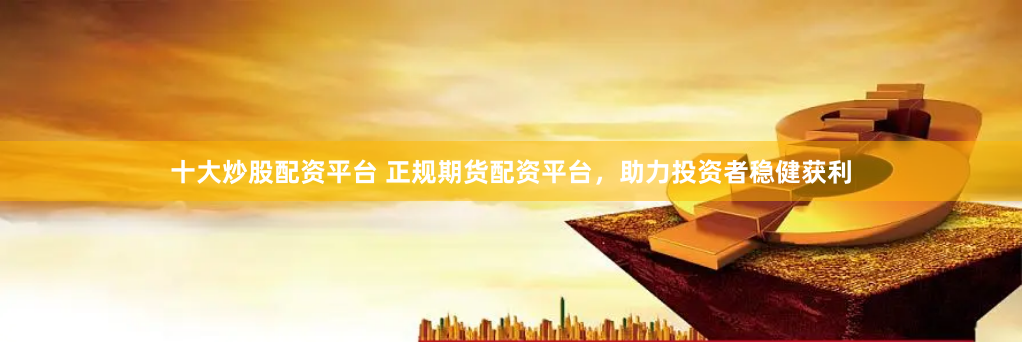十大炒股配资平台 正规期货配资平台，助力投资者稳健获利