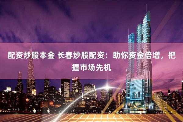 配资炒股本金 长春炒股配资：助你资金倍增，把握市场先机