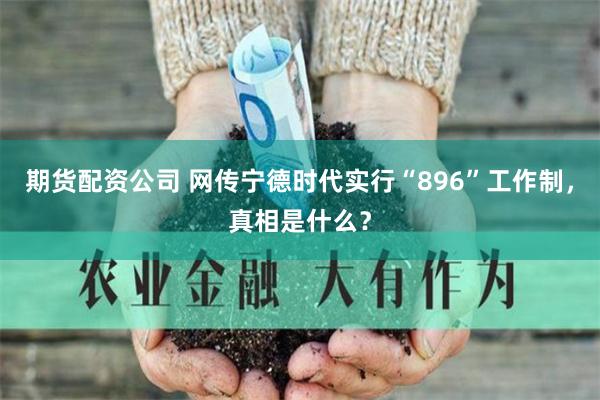 期货配资公司 网传宁德时代实行“896”工作制，真相是什么？