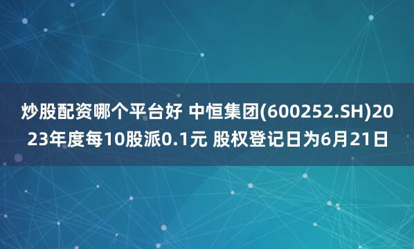 炒股配资哪个平台好 中恒集团(600252.SH)2023年度每10股派0.1元 股权登记日为6月21日