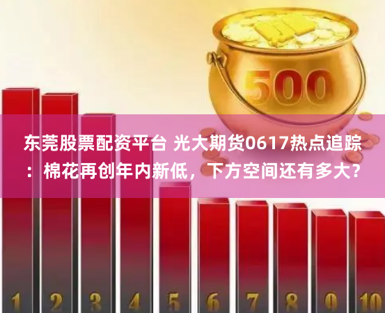 东莞股票配资平台 光大期货0617热点追踪：棉花再创年内新低，下方空间还有多大？