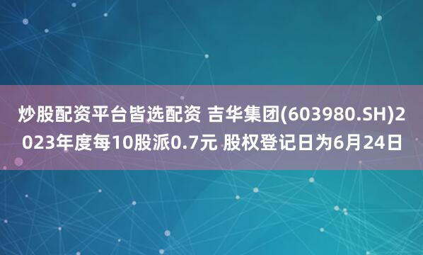 炒股配资平台皆选配资 吉华集团(603980.SH)2023年度每10股派0.7元 股权登记日为6月24日