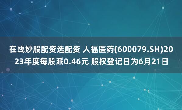 在线炒股配资选配资 人福医药(600079.SH)2023年度每股派0.46元 股权登记日为6月21日