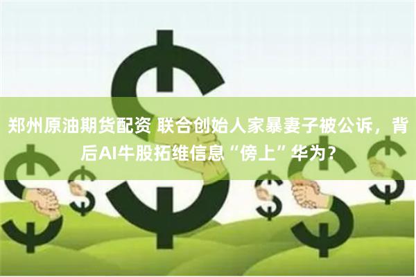 郑州原油期货配资 联合创始人家暴妻子被公诉，背后AI牛股拓维信息“傍上”华为？