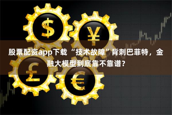 股票配资app下载 “技术故障”背刺巴菲特，金融大模型到底靠不靠谱？
