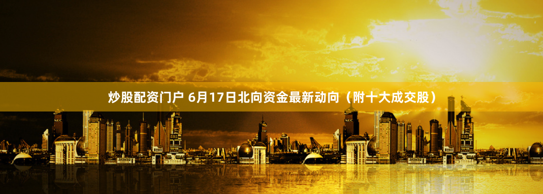 炒股配资门户 6月17日北向资金最新动向（附十大成交股）