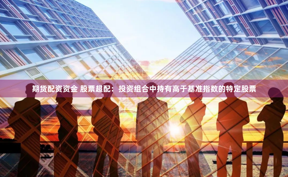 期货配资资金 股票超配：投资组合中持有高于基准指数的特定股票