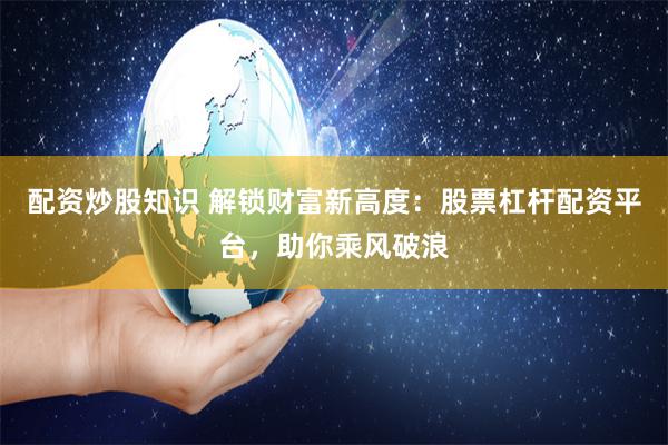 配资炒股知识 解锁财富新高度：股票杠杆配资平台，助你乘风破浪