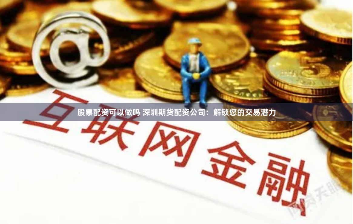股票配资可以做吗 深圳期货配资公司：解锁您的交易潜力
