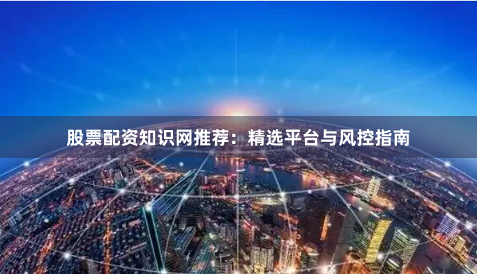 股票配资知识网推荐：精选平台与风控指南