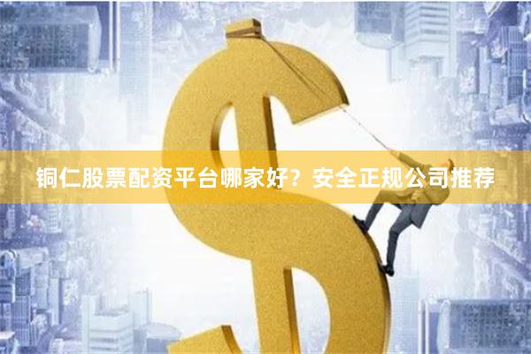 铜仁股票配资平台哪家好？安全正规公司推荐