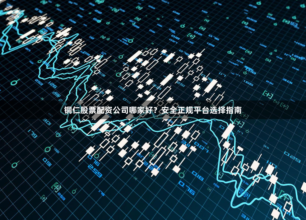 铜仁股票配资公司哪家好？安全正规平台选择指南